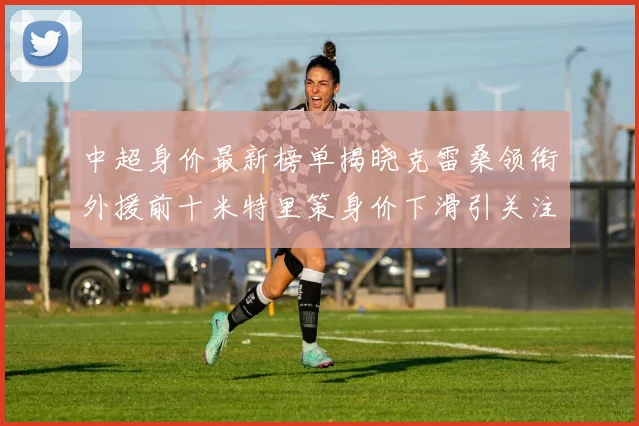 中超身价最新榜单揭晓克雷桑领衔外援前十米特里策身价下滑引关注