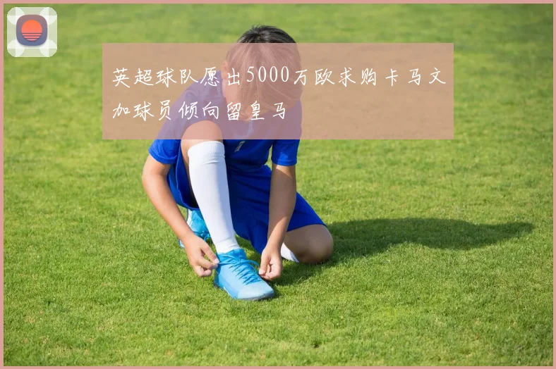 英超球队愿出5000万欧求购卡马文加球员倾向留皇马