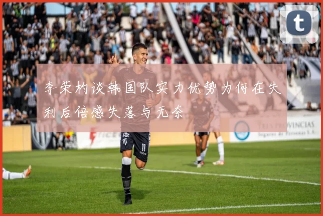 李荣杓谈韩国队实力优势为何在失利后倍感失落与无奈