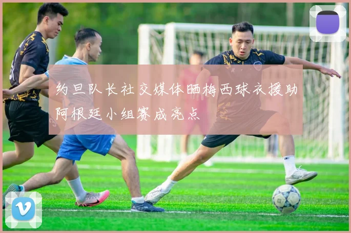 约旦队长社交媒体晒梅西球衣援助阿根廷小组赛成亮点