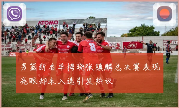 男篮新名单揭晓张镇麟总决赛表现亮眼却未入选引发热议