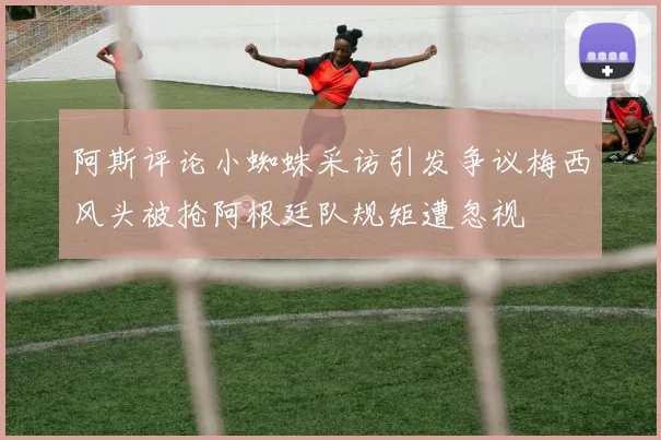 阿斯评论小蜘蛛采访引发争议梅西风头被抢阿根廷队规矩遭忽视