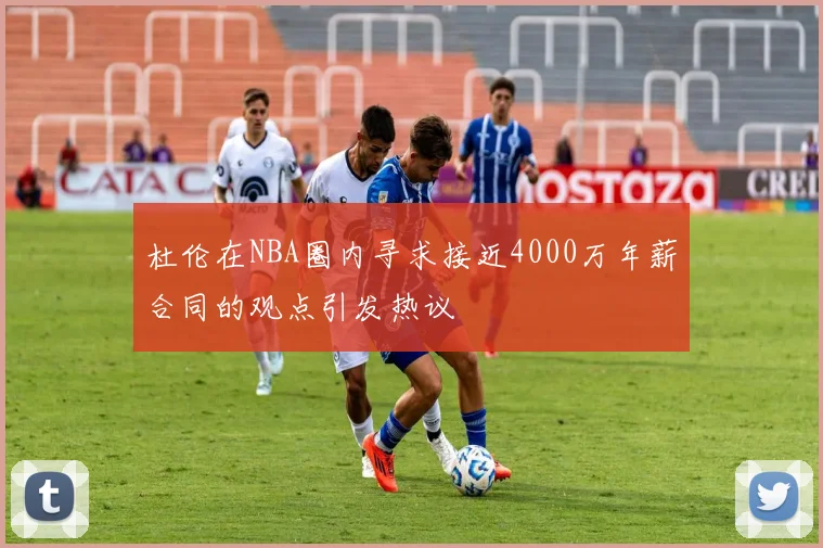 杜伦在NBA圈内寻求接近4000万年薪合同的观点引发热议