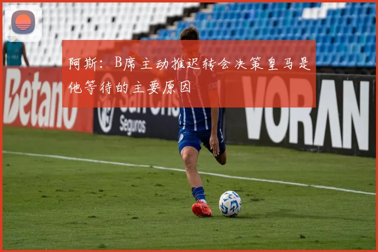 阿斯：B席主动推迟转会决策皇马是他等待的主要原因